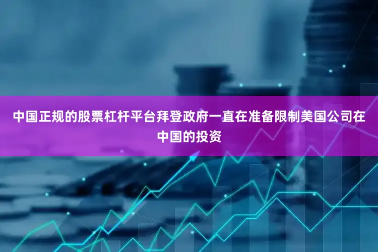 中国正规的股票杠杆平台拜登政府一直在准备限制美国公司在中国的投资