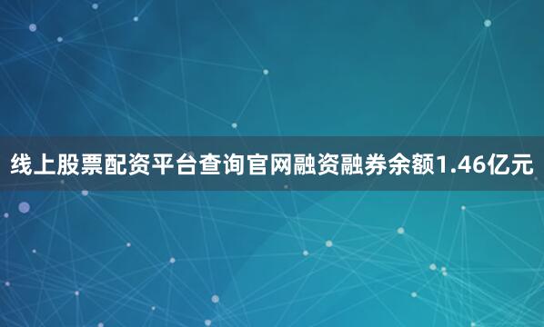线上股票配资平台查询官网融资融券余额1.46亿元