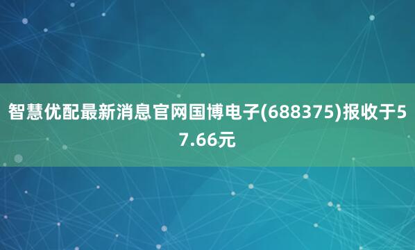 智慧优配最新消息官网国博电子(688375)报收于57.66元