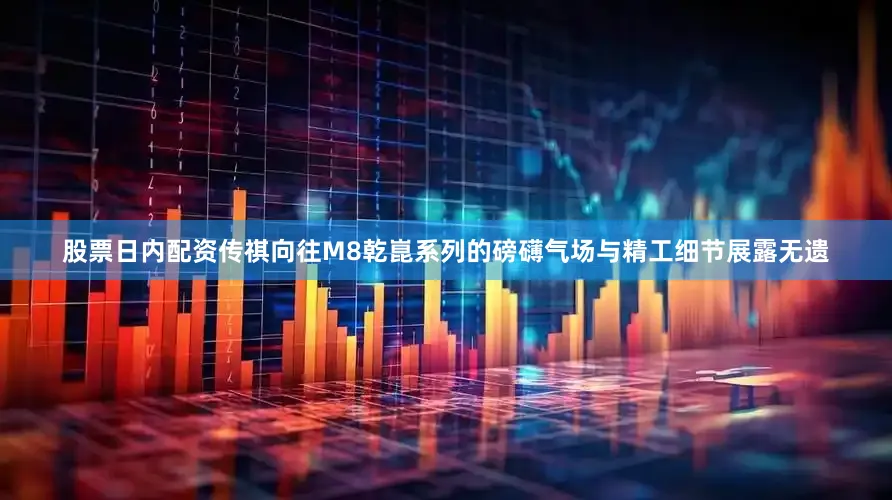 股票日内配资传祺向往M8乾崑系列的磅礴气场与精工细节展露无遗