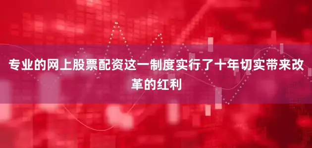 专业的网上股票配资这一制度实行了十年切实带来改革的红利