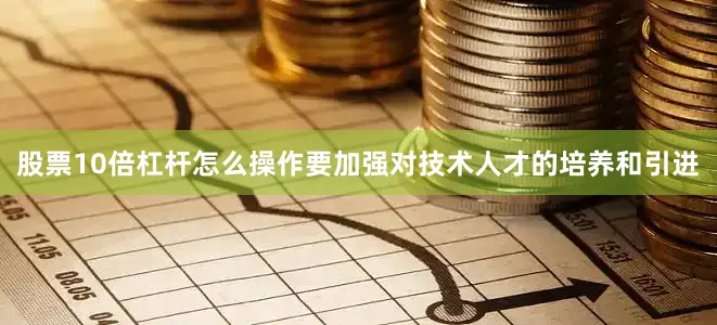 股票10倍杠杆怎么操作要加强对技术人才的培养和引进