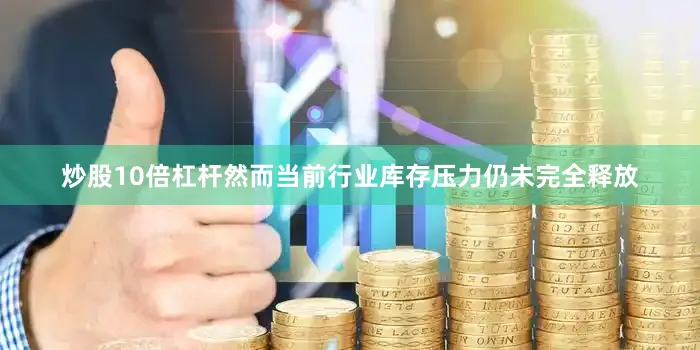 炒股10倍杠杆然而当前行业库存压力仍未完全释放