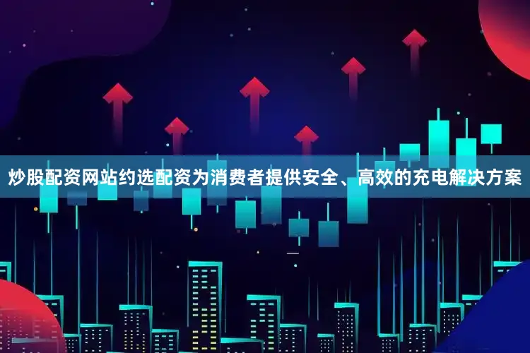 炒股配资网站约选配资为消费者提供安全、高效的充电解决方案