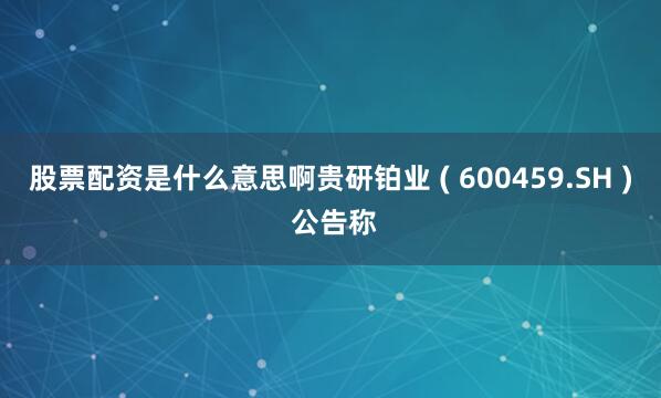 股票配资是什么意思啊贵研铂业 ( 600459.SH ) 公告称