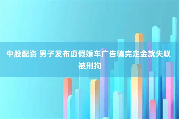 中股配资 男子发布虚假婚车广告骗完定金就失联 被刑拘