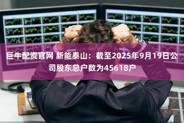 巨牛配资官网 新能泰山：截至2025年9月19日公司股东总户数为45618户