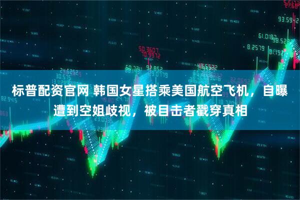 标普配资官网 韩国女星搭乘美国航空飞机，自曝遭到空姐歧视，被目击者戳穿真相