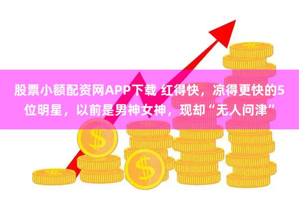 股票小额配资网APP下载 红得快，凉得更快的5位明星，以前是男神女神，现却“无人问津”