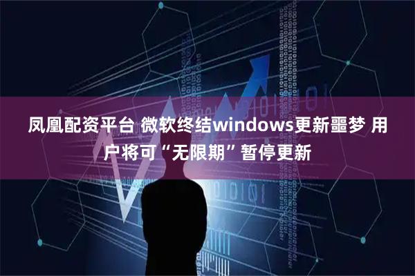 凤凰配资平台 微软终结windows更新噩梦 用户将可“无限期”暂停更新