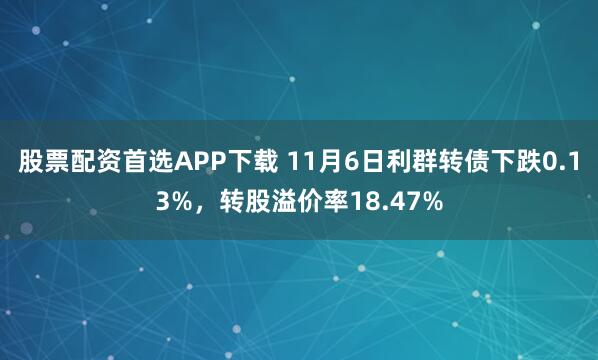 股票配资首选APP下载 11月6日利群转债下跌0.13%，转股溢价率18.47%