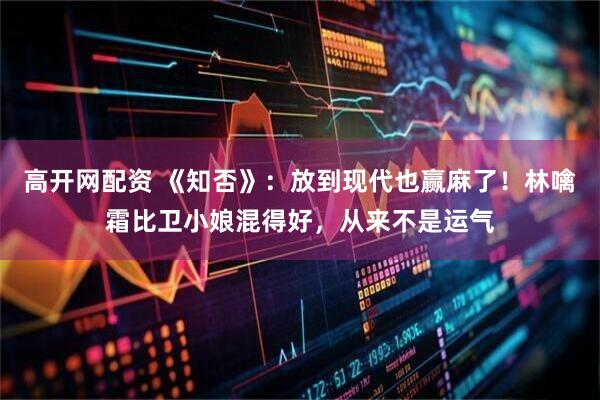 高开网配资 《知否》：放到现代也赢麻了！林噙霜比卫小娘混得好，从来不是运气