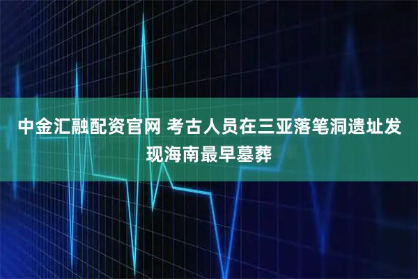 中金汇融配资官网 考古人员在三亚落笔洞遗址发现海南最早墓葬