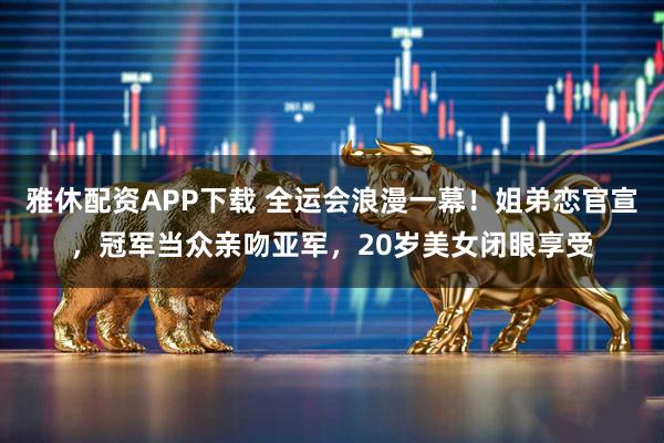 雅休配资APP下载 全运会浪漫一幕！姐弟恋官宣，冠军当众亲吻亚军，20岁美女闭眼享受