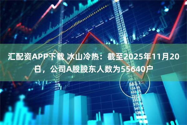 汇配资APP下载 冰山冷热：截至2025年11月20日，公司A股股东人数为55640户