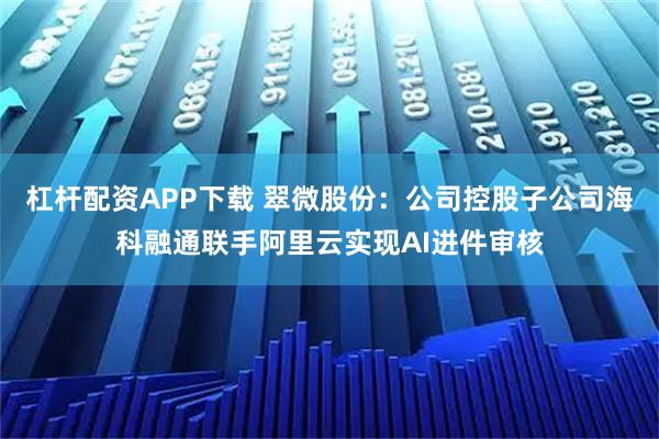 杠杆配资APP下载 翠微股份：公司控股子公司海科融通联手阿里云实现AI进件审核
