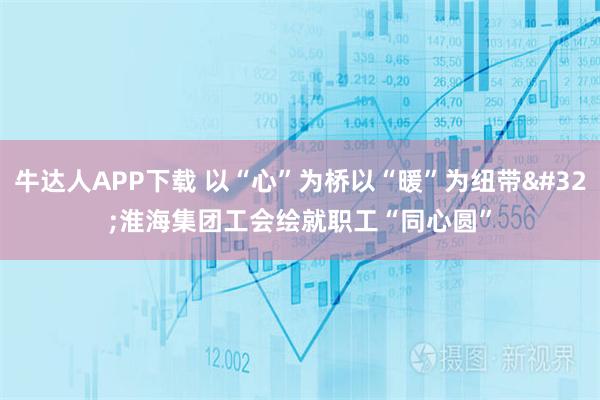牛达人APP下载 以“心”为桥以“暖”为纽带 淮海集团工会绘就职工“同心圆”