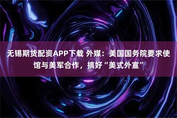 无锡期货配资APP下载 外媒：美国国务院要求使馆与美军合作，搞好“美式外宣”