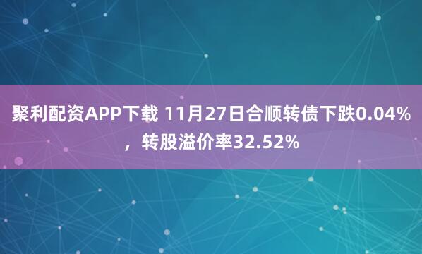聚利配资APP下载 11月27日合顺转债下跌0.04%，转股溢价率32.52%