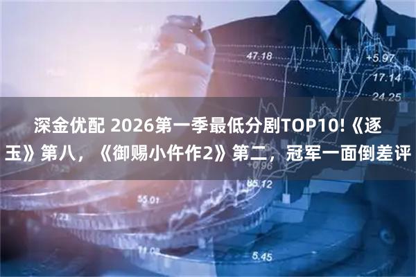 深金优配 2026第一季最低分剧TOP10!《逐玉》第八，《御赐小仵作2》第二，冠军一面倒差评