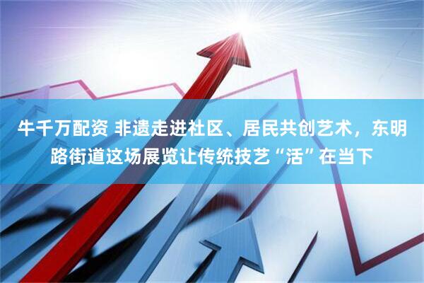 牛千万配资 非遗走进社区、居民共创艺术，东明路街道这场展览让传统技艺“活”在当下