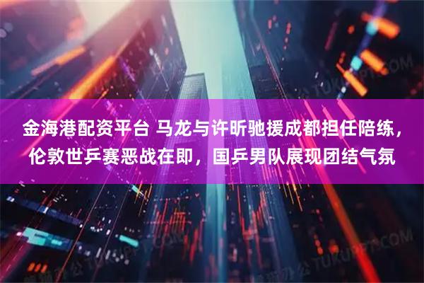 金海港配资平台 马龙与许昕驰援成都担任陪练，伦敦世乒赛恶战在即，国乒男队展现团结气氛
