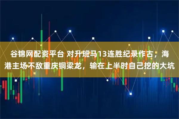 谷锦网配资平台 对升班马13连胜纪录作古，海港主场不敌重庆铜梁龙，输在上半时自己挖的大坑