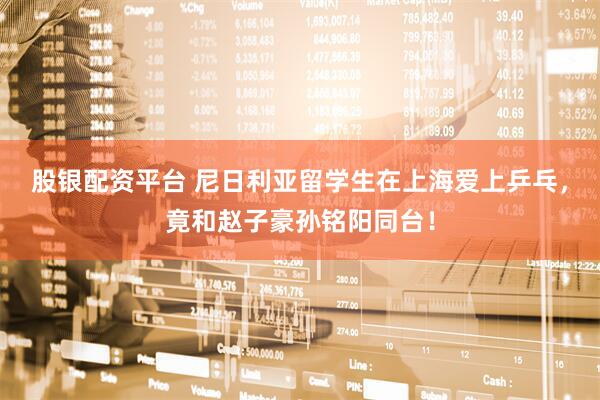 股银配资平台 尼日利亚留学生在上海爱上乒乓，竟和赵子豪孙铭阳同台！