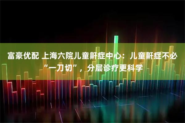 富豪优配 上海六院儿童鼾症中心：儿童鼾症不必“一刀切”，分层诊疗更科学