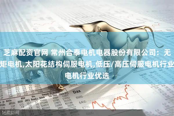 芝麻配资官网 常州合泰电机电器股份有限公司：无框力矩电机,太阳花结构伺服电机,低压/高压伺服电机行业优选