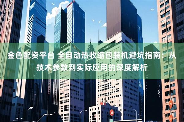 金色配资平台 全自动热收缩包装机避坑指南：从技术参数到实际应用的深度解析