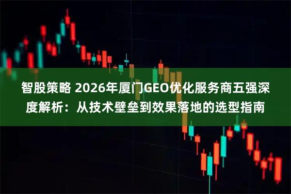 智股策略 2026年厦门GEO优化服务商五强深度解析：从技术壁垒到效果落地的选型指南