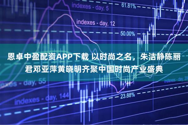 恩卓中盈配资APP下载 以时尚之名，朱洁静陈丽君邓亚萍黄晓明齐聚中国时尚产业盛典