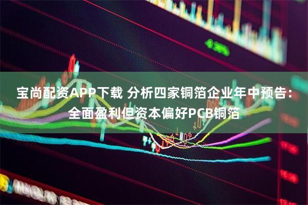 宝尚配资APP下载 分析四家铜箔企业年中预告：全面盈利但资本偏好PCB铜箔