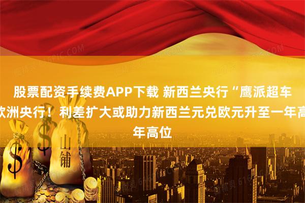 股票配资手续费APP下载 新西兰央行“鹰派超车”欧洲央行！利差扩大或助力新西兰元兑欧元升至一年高位