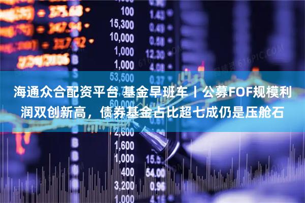 海通众合配资平台 基金早班车丨公募FOF规模利润双创新高，债券基金占比超七成仍是压舱石