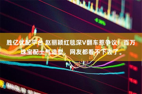 胜亿优配平台 赵丽颖红毯深V翻车惹争议！百万珠宝配土气造型，网友都看不下去了。