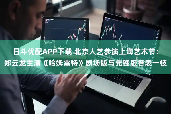 日斗优配APP下载 北京人艺参演上海艺术节：郑云龙主演《哈姆雷特》剧场版与先锋版各表一枝